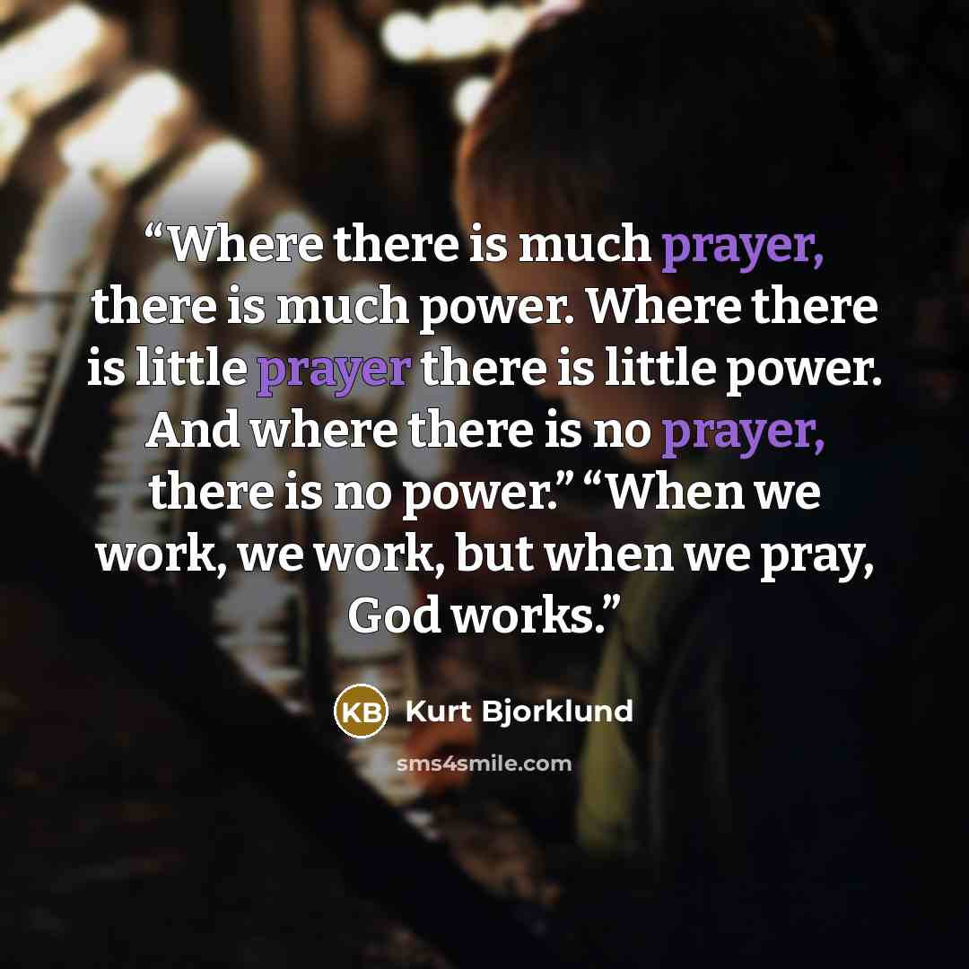 “Where there is much prayer, there is much power. Where there is little prayer there is little power. And where there is no prayer, there is no power.” “When we work, we work, but when we pray, God works.” quote by Kurt Bjorklund