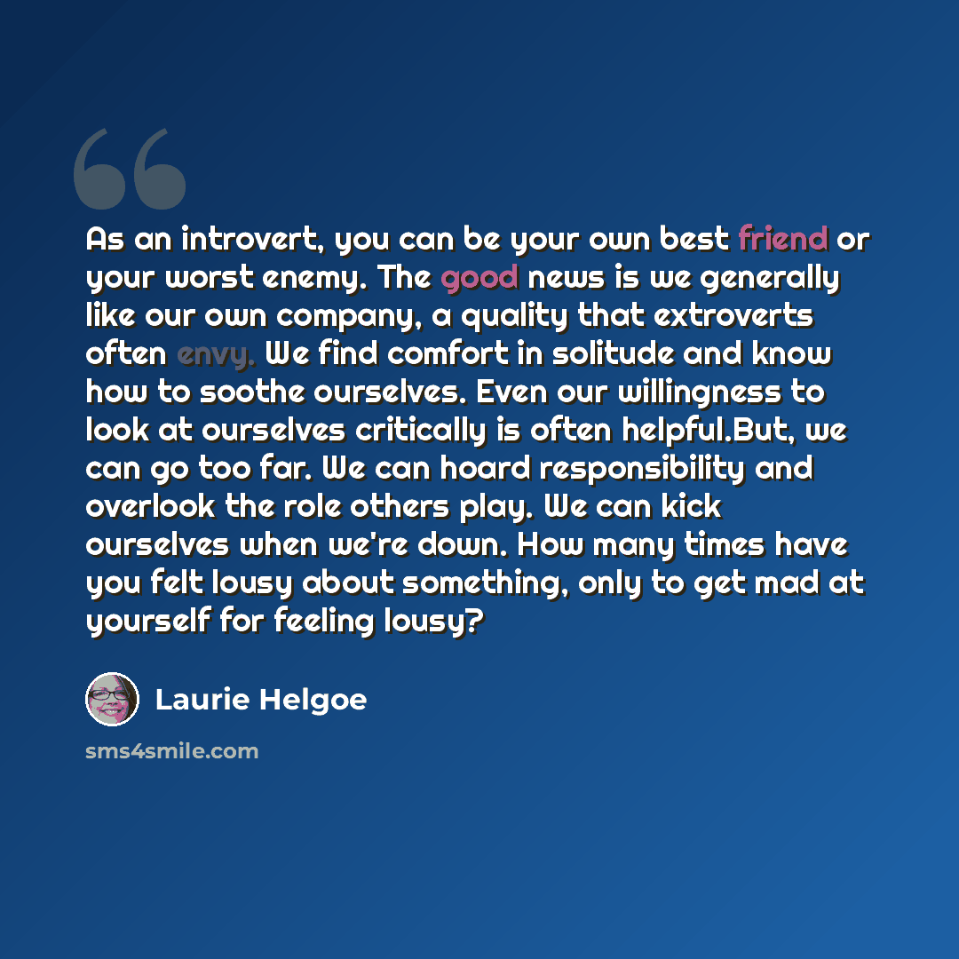 “As an introvert, you can be your own best friend or your worst enemy. The good news is we generally like our own company, a quality that extroverts often envy. We find comfort in solitude and know how to soothe ourselves. Even our willingness to look at ourselves critically is often helpful.But…” quote by Laurie Helgoe