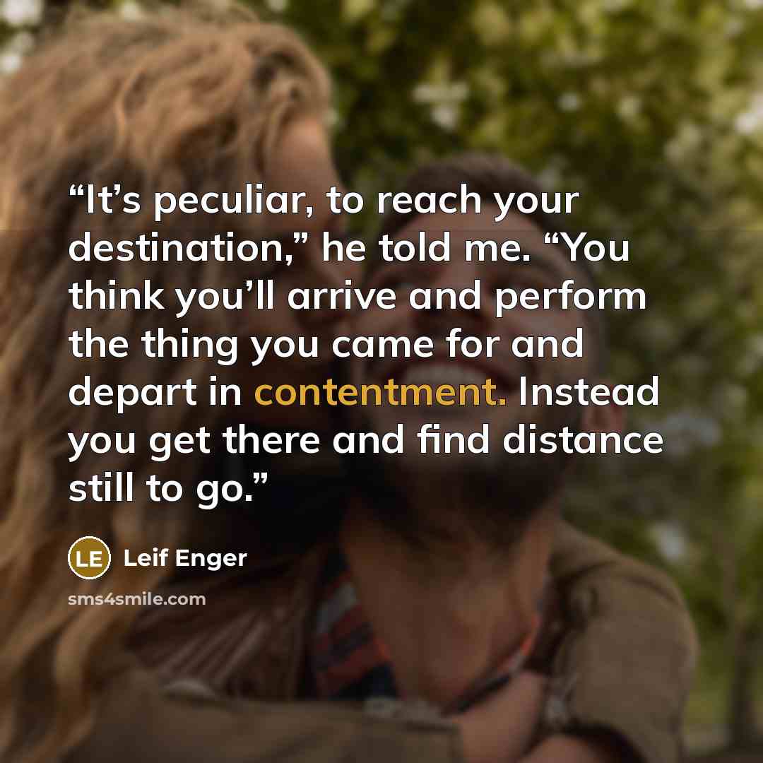 “It’s peculiar, to reach your destination,” he told me. “You think you’ll arrive and perform the thing you came for and depart in contentment. Instead you get there and find distance still to go.” quote by Leif Enger