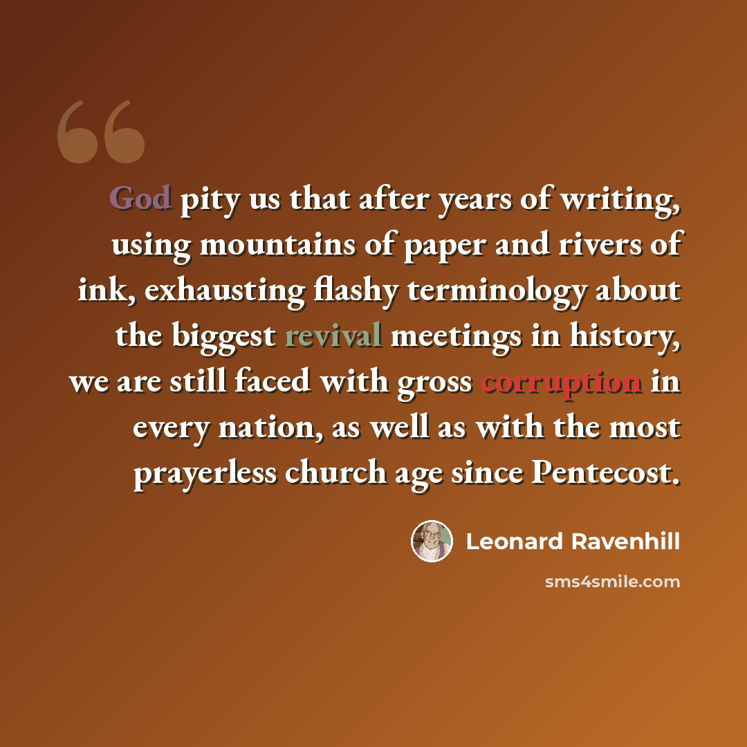 “God pity us that after years of writing, using mountains of paper and rivers of ink, exhausting flashy terminology about the biggest revival meetings in history, we are still faced with gross corruption in every nation, as well as with the most prayerless church age since Pentecost.” quote by Leonard Ravenhill