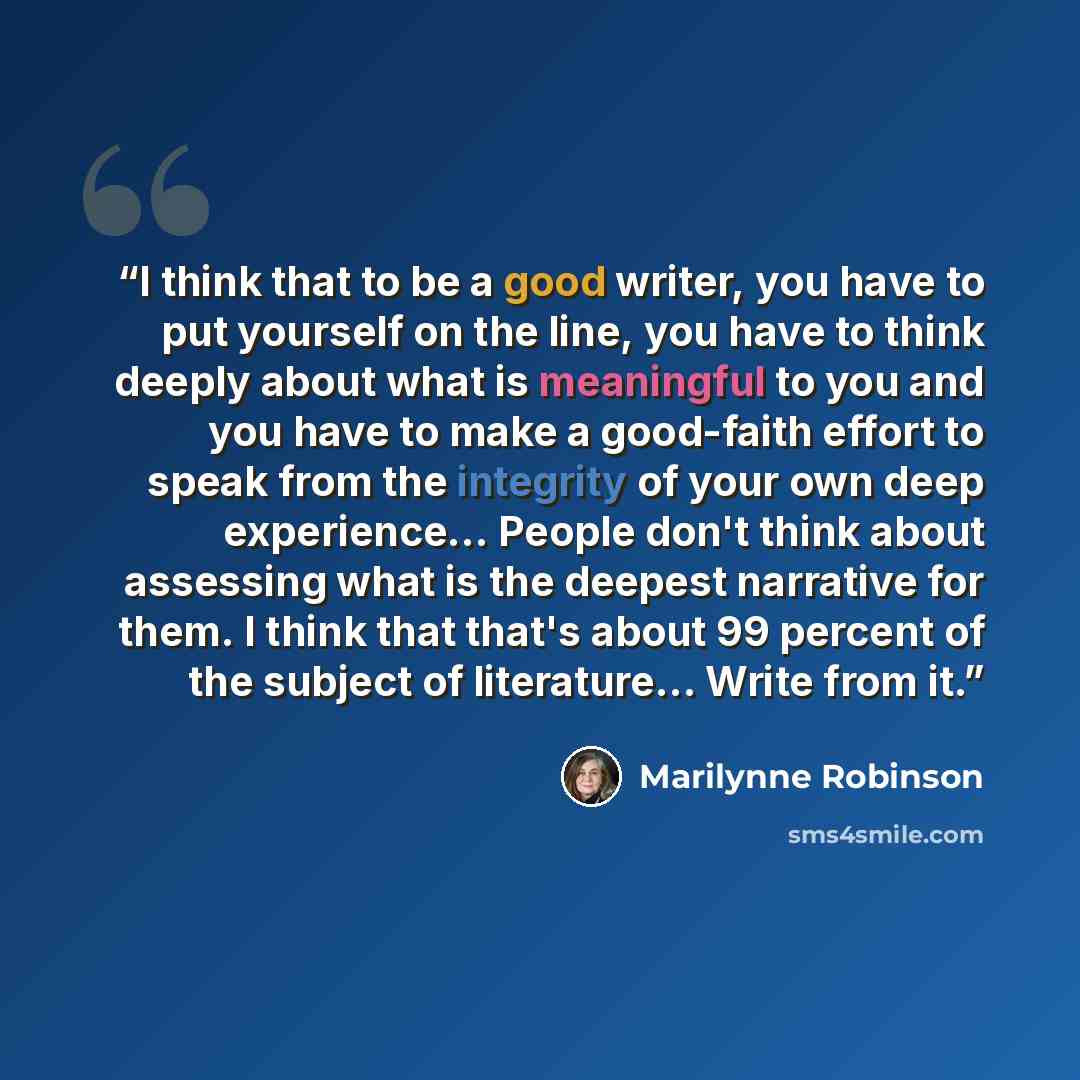“I think that to be a good writer, you have to put yourself on the line, you have to think deeply about what is meaningful to you and you have to make a good-faith effort to speak from the integrity of your own deep experience… People don't think about assessing what is the deepest narrative for…” quote by Marilynne Robinson