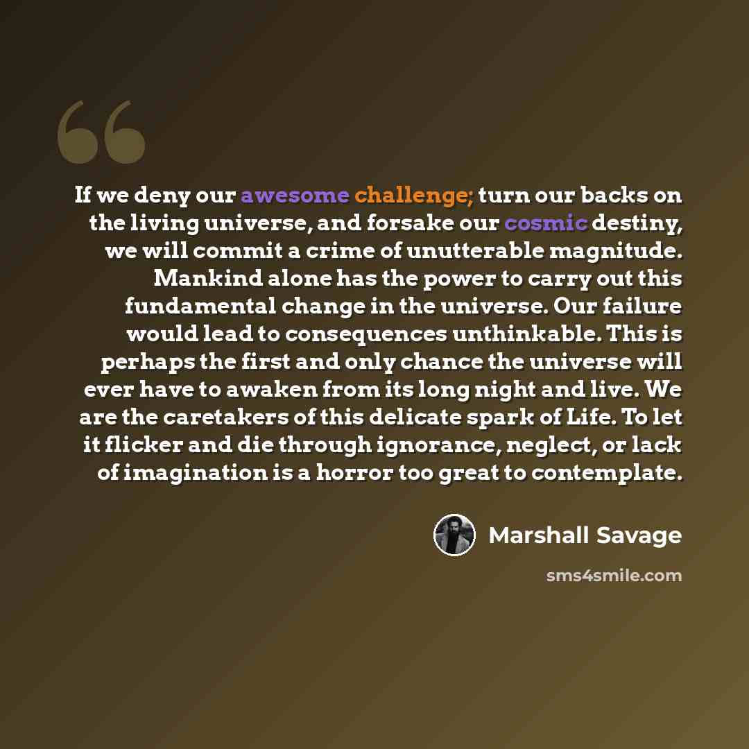 “If we deny our awesome challenge; turn our backs on the living universe, and forsake our cosmic destiny, we will commit a crime of unutterable magnitude. Mankind alone has the power to carry out this fundamental change in the universe. Our failure would lead to consequences unthinkable. This is…” quote by Marshall Savage