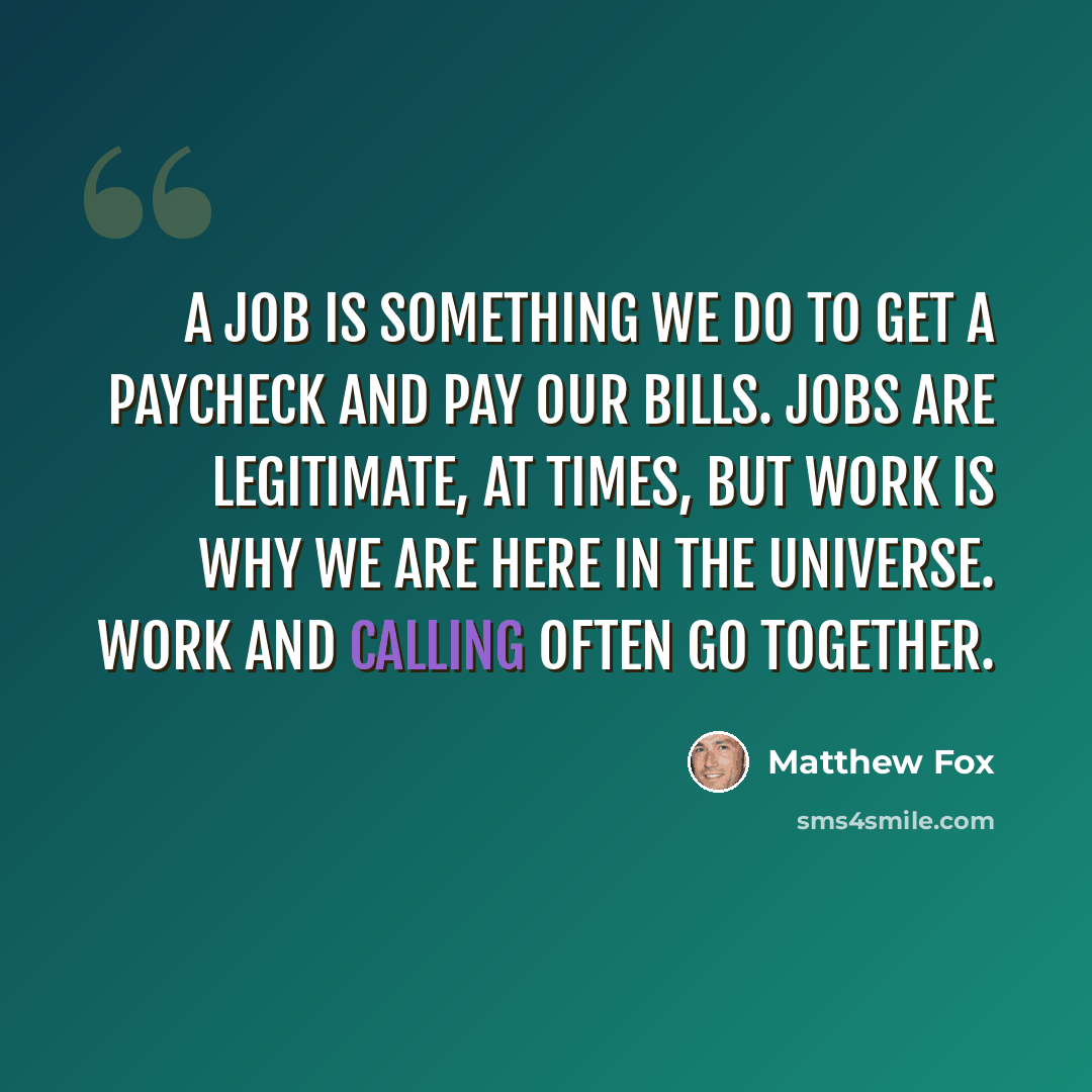 “A job is something we do to get a paycheck and pay our bills. Jobs are legitimate, at times, but work is why we are here in the universe. Work and calling often go together.” quote by Matthew Fox