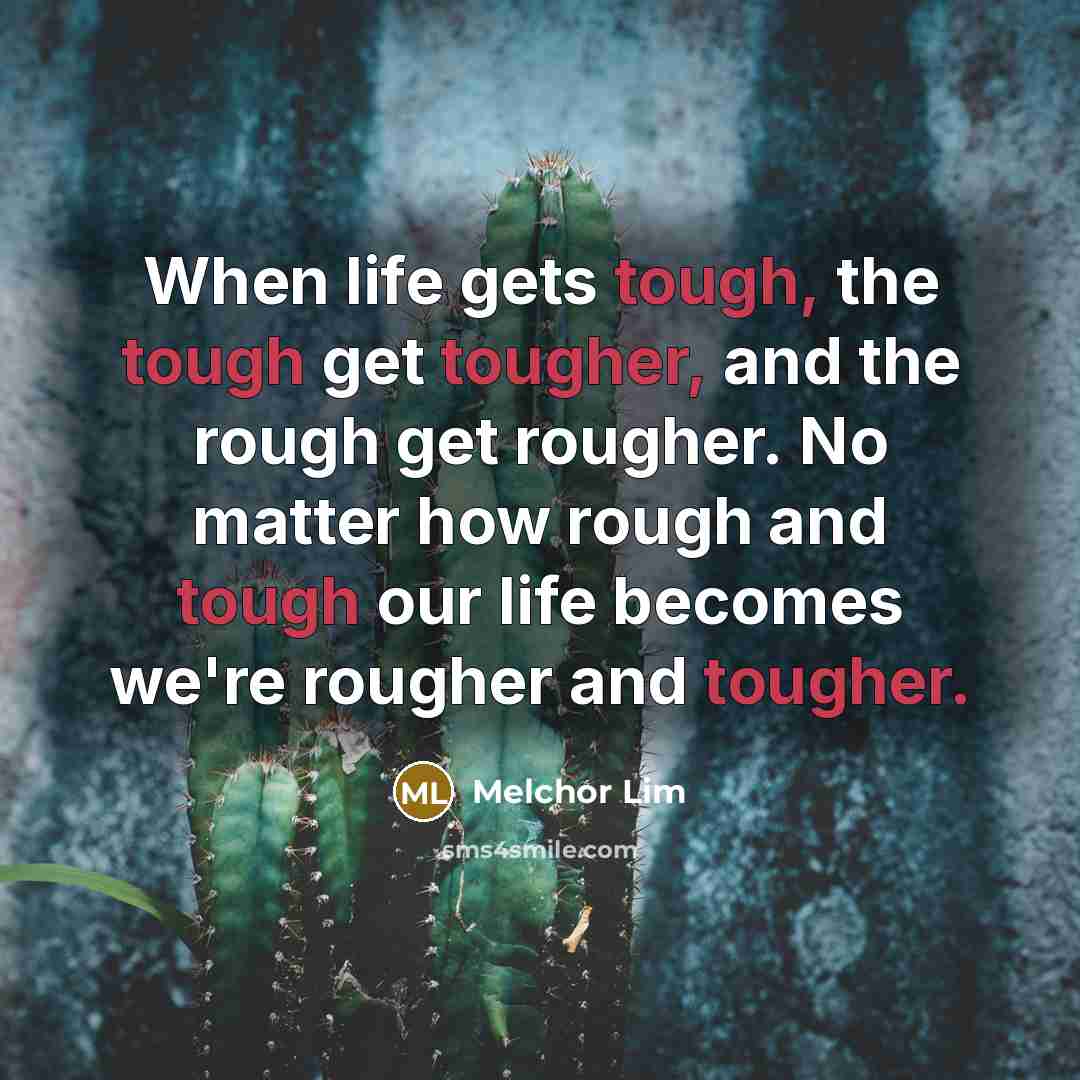 “When life gets tough, the tough get tougher, and the rough get rougher. No matter how rough and tough our life becomes we're rougher and tougher.” quote by Melchor Lim