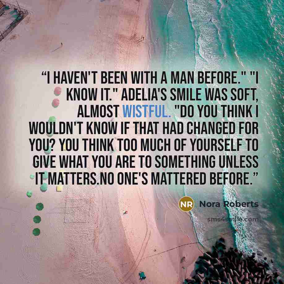 “I haven't been with a man before." "I know it." Adelia's smile was soft, almost wistful. "Do you think I wouldn't know if that had changed for you? You think too much of yourself to give what you are to something unless it matters.No one's mattered before.” quote by Nora Roberts