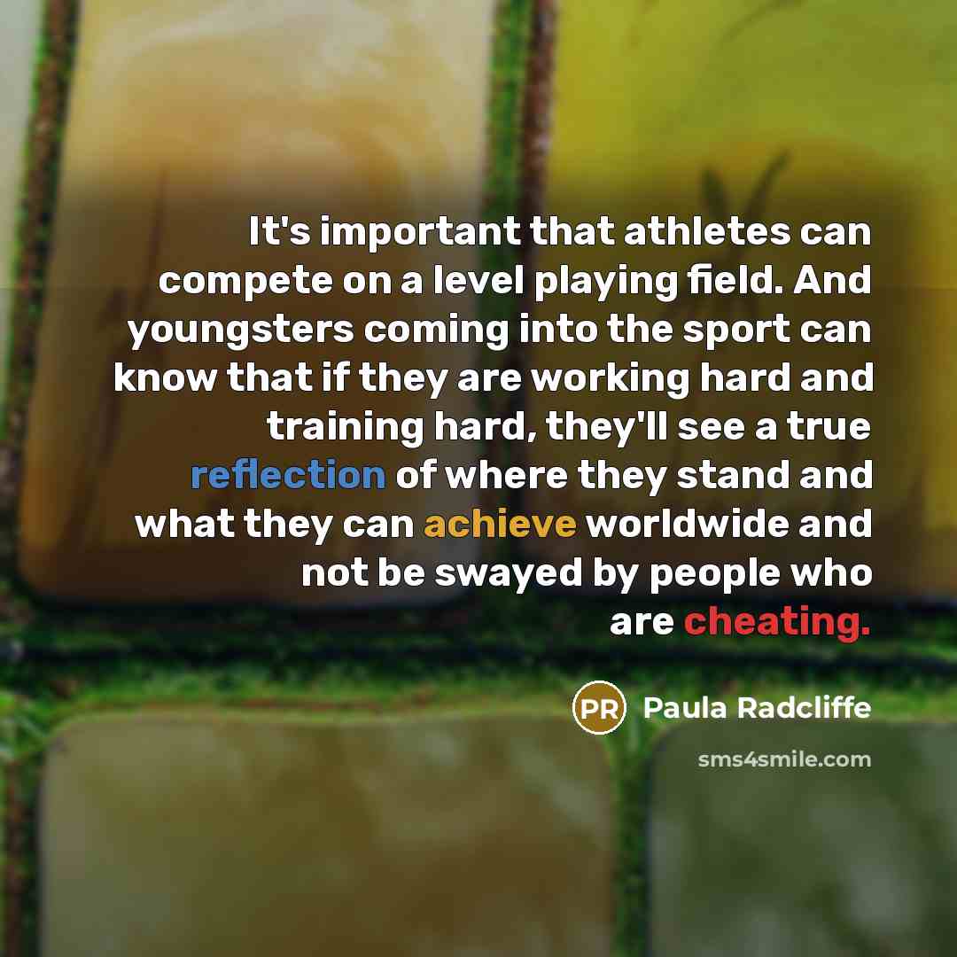 “It's important that athletes can compete on a level playing field. And youngsters coming into the sport can know that if they are working hard and training hard, they'll see a true reflection of where they stand and what they can achieve worldwide and not be swayed by people who are cheating.” quote by Paula Radcliffe