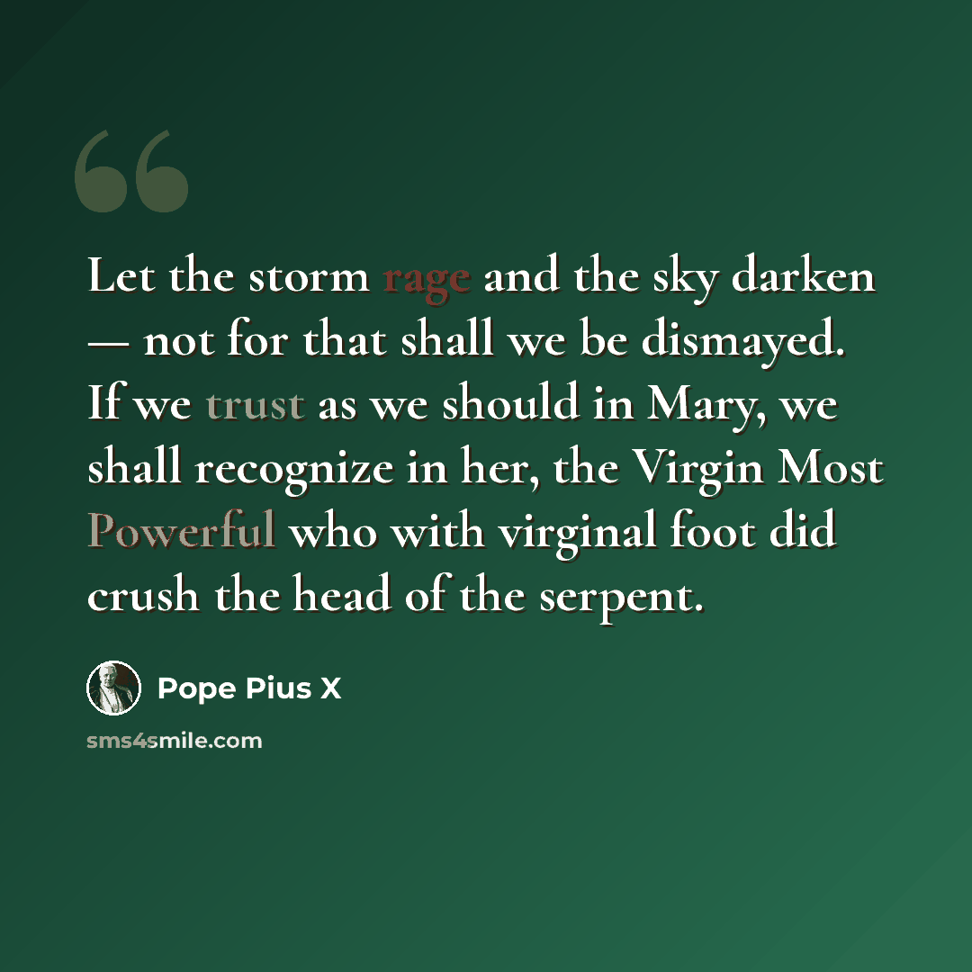 “Let the storm rage and the sky darken — not for that shall we be dismayed. If we trust as we should in Mary, we shall recognize in her, the Virgin Most Powerful who with virginal foot did crush the head of the serpent.” quote by Pope Pius X