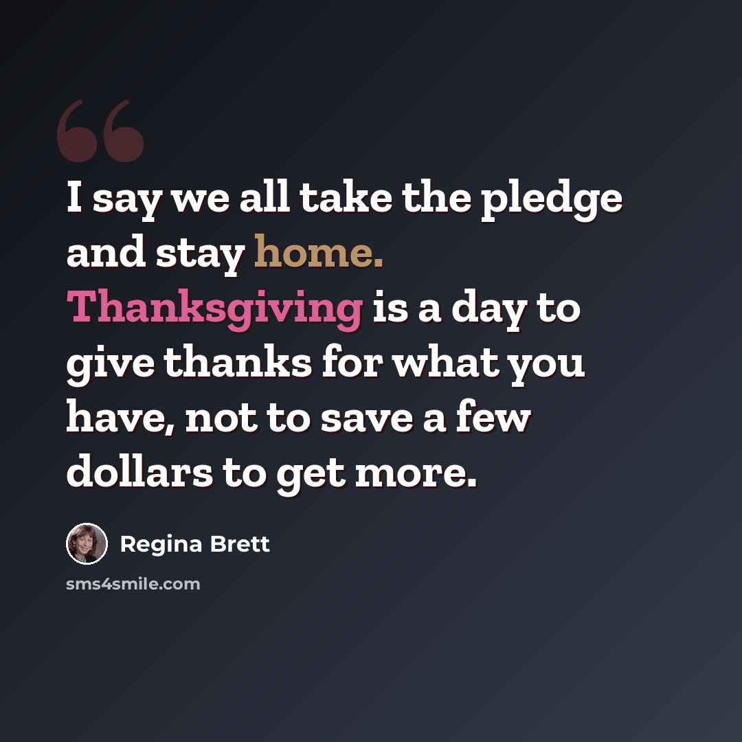 “I say we all take the pledge and stay home. Thanksgiving is a day to give thanks for what you have, not to save a few dollars to get more.” quote by Regina Brett