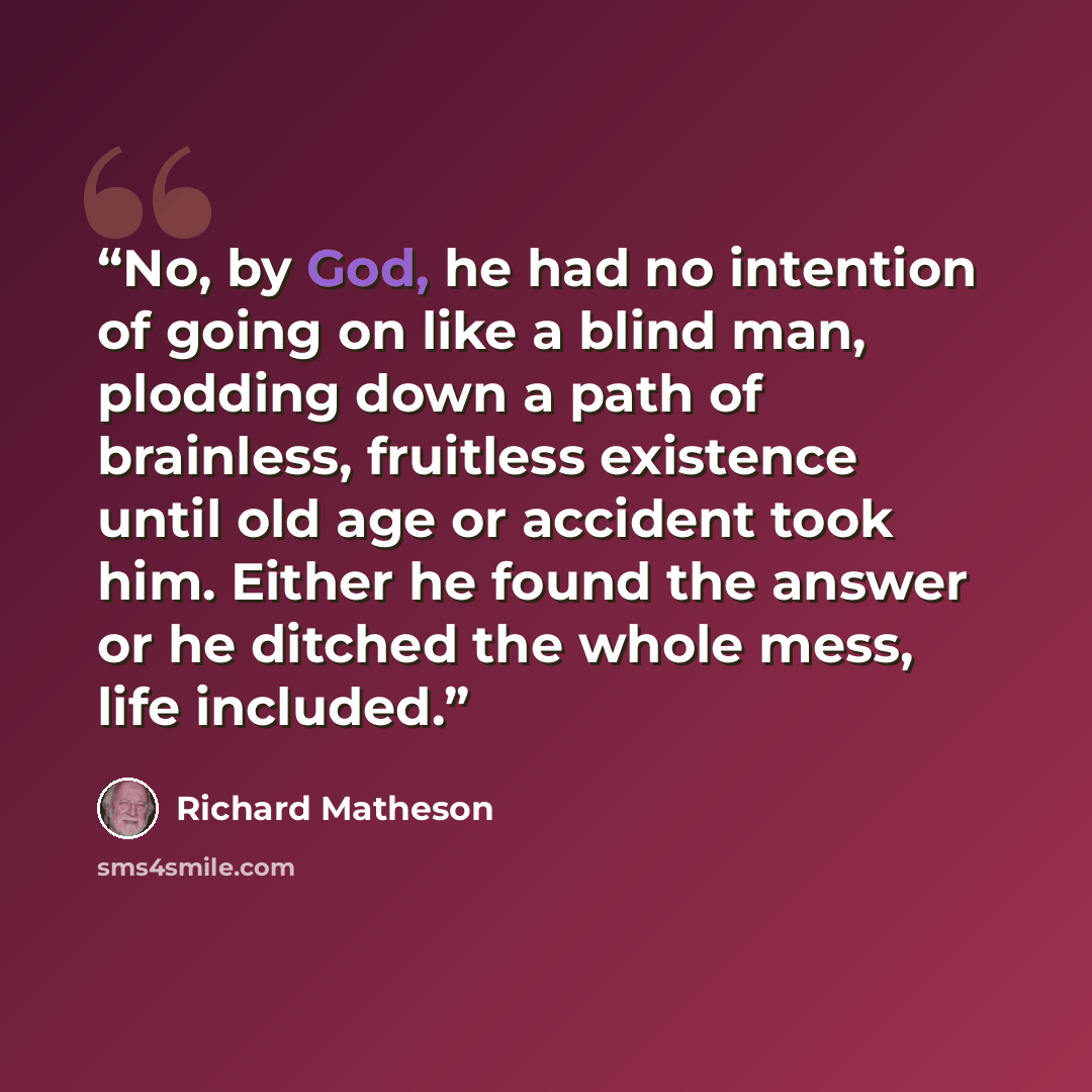 “No, by God, he had no intention of going on like a blind man, plodding down a path of brainless, fruitless existence until old age or accident took him. Either he found the answer or he ditched the whole mess, life included.” quote by Richard Matheson