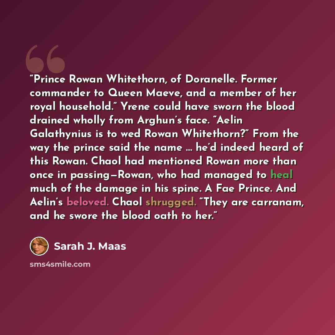 “Prince Rowan Whitethorn, of Doranelle. Former commander to Queen Maeve, and a member of her royal household.” Yrene could have sworn the blood drained wholly from Arghun’s face. “Aelin Galathynius is to wed Rowan Whitethorn?” From the way the prince said the name … he’d indeed heard of this Rowan…” quote by Sarah J. Maas