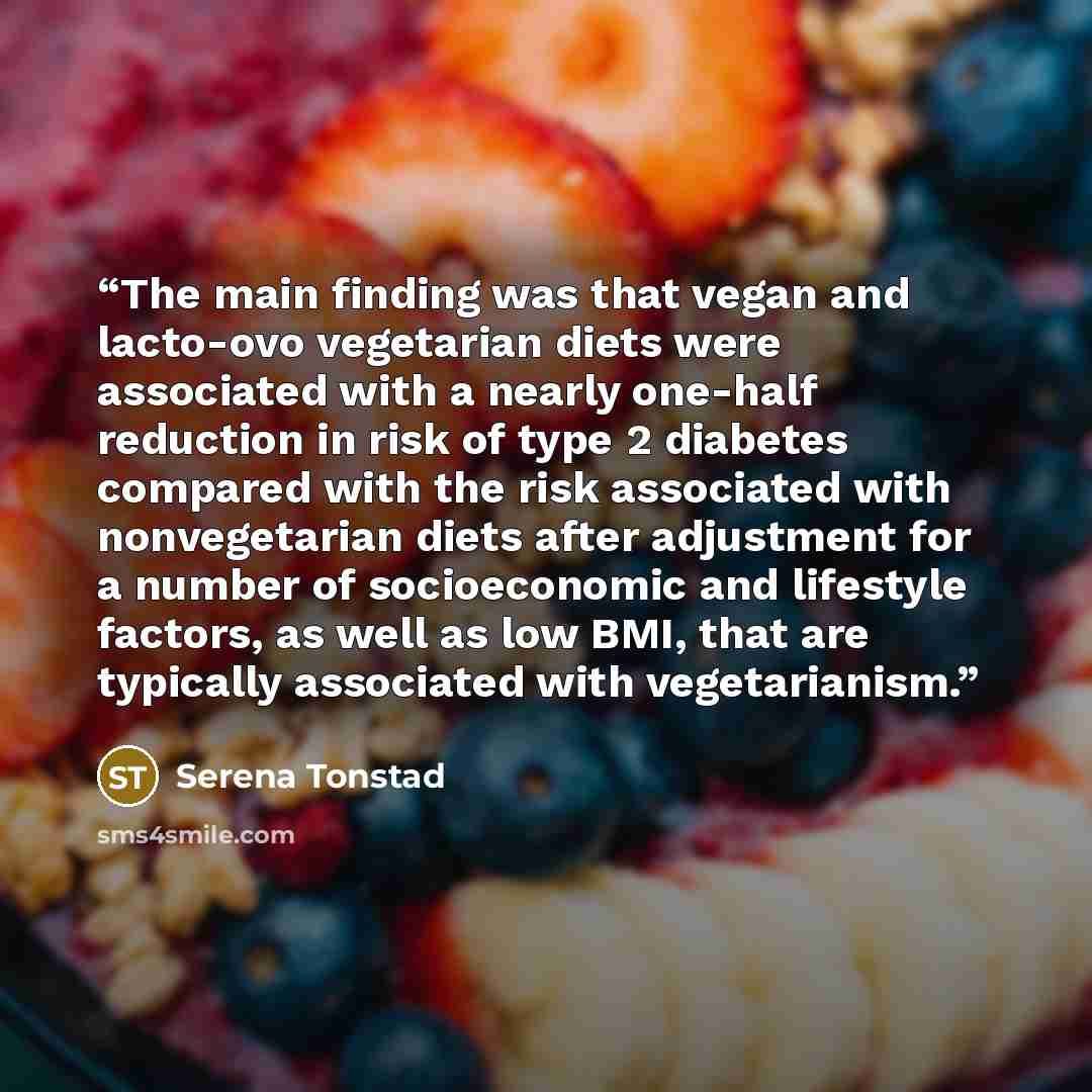 “The main finding was that vegan and lacto-ovo vegetarian diets were associated with a nearly one-half reduction in risk of type 2 diabetes compared with the risk associated with nonvegetarian diets after adjustment for a number of socioeconomic and lifestyle factors, as well as low BMI, that are…” quote by Serena Tonstad