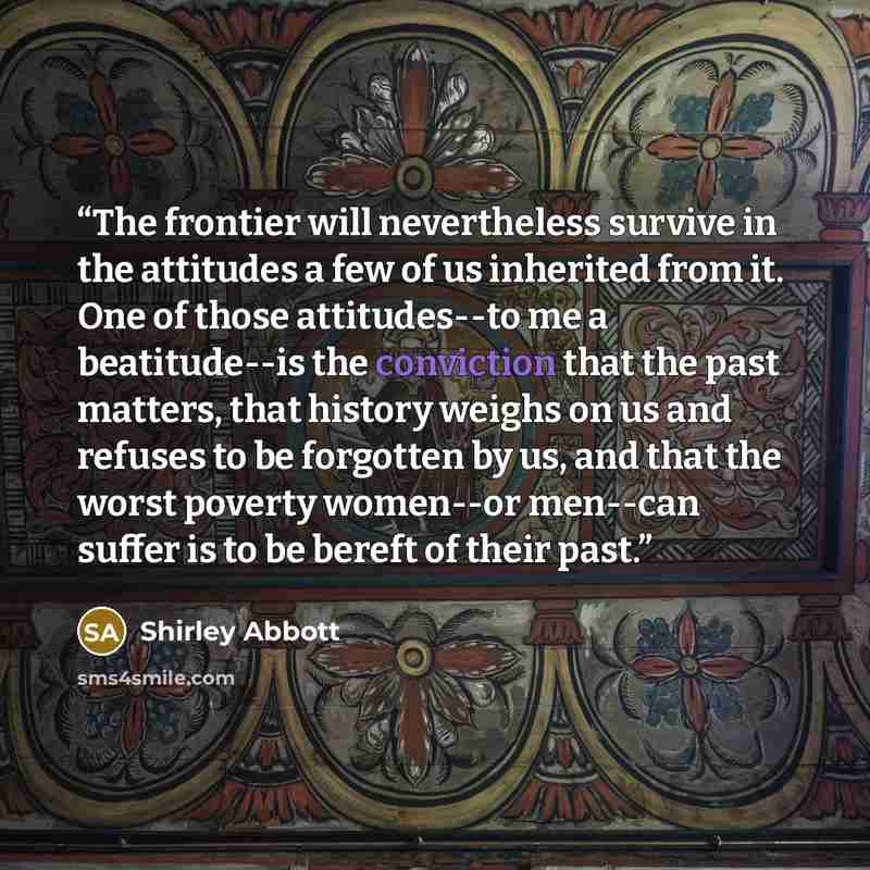 “The frontier will nevertheless survive in the attitudes a few of us inherited from it. One of those attitudes--to me a beatitude--is the conviction that the past matters, that history weighs on us and refuses to be forgotten by us, and that the worst poverty women--or men--can suffer is to be…” quote by Shirley Abbott