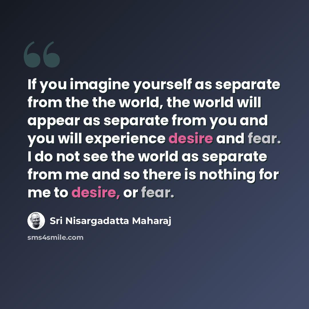 “If you imagine yourself as separate from the the world, the world will appear as separate from you and you will experience desire and fear. I do not see the world as separate from me and so there is nothing for me to desire, or fear.” quote by Sri Nisargadatta Maharaj