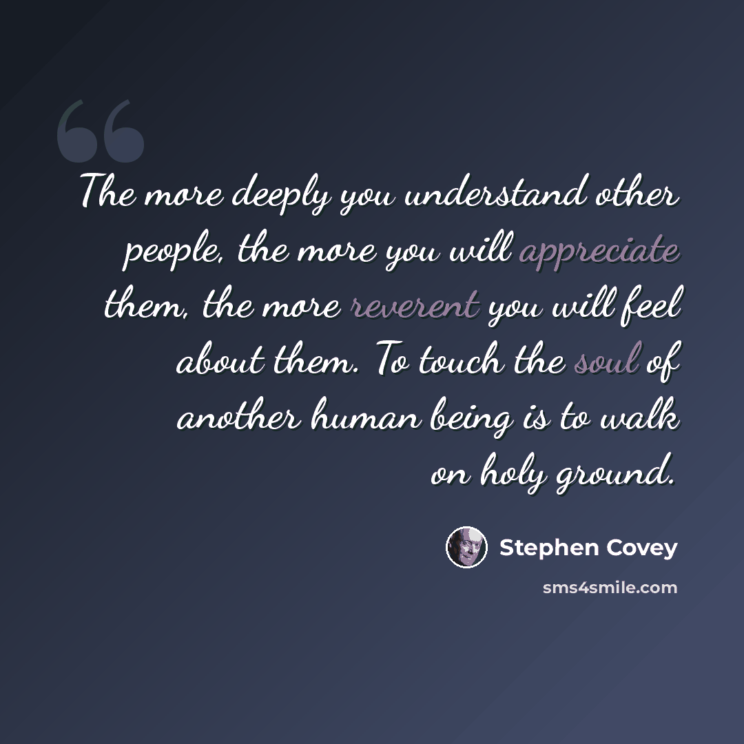 “The more deeply you understand other people, the more you will appreciate them, the more reverent you will feel about them. To touch the soul of another human being is to walk on holy ground.” quote by Stephen Covey