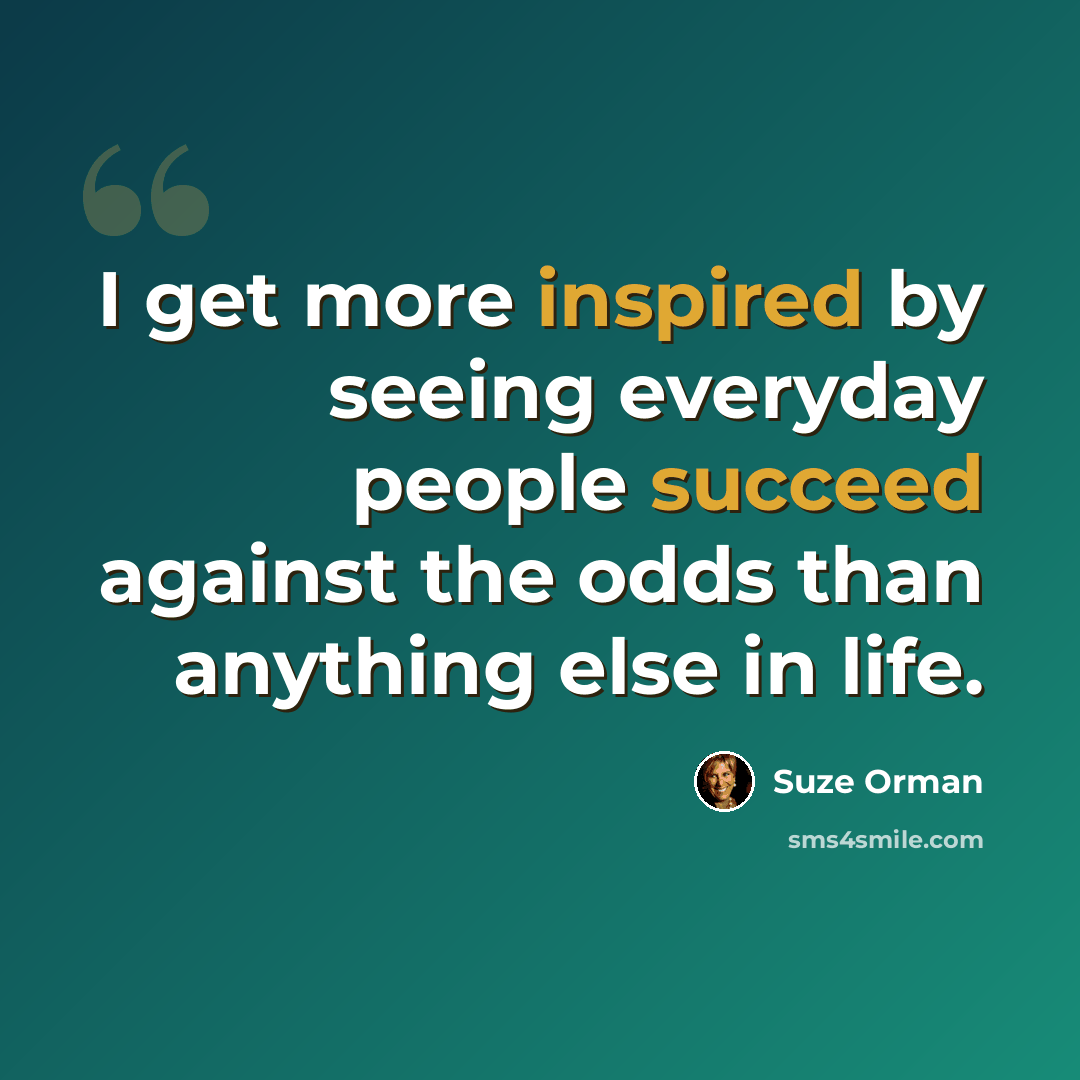 “I get more inspired by seeing everyday people succeed against the odds than anything else in life.” quote by Suze Orman