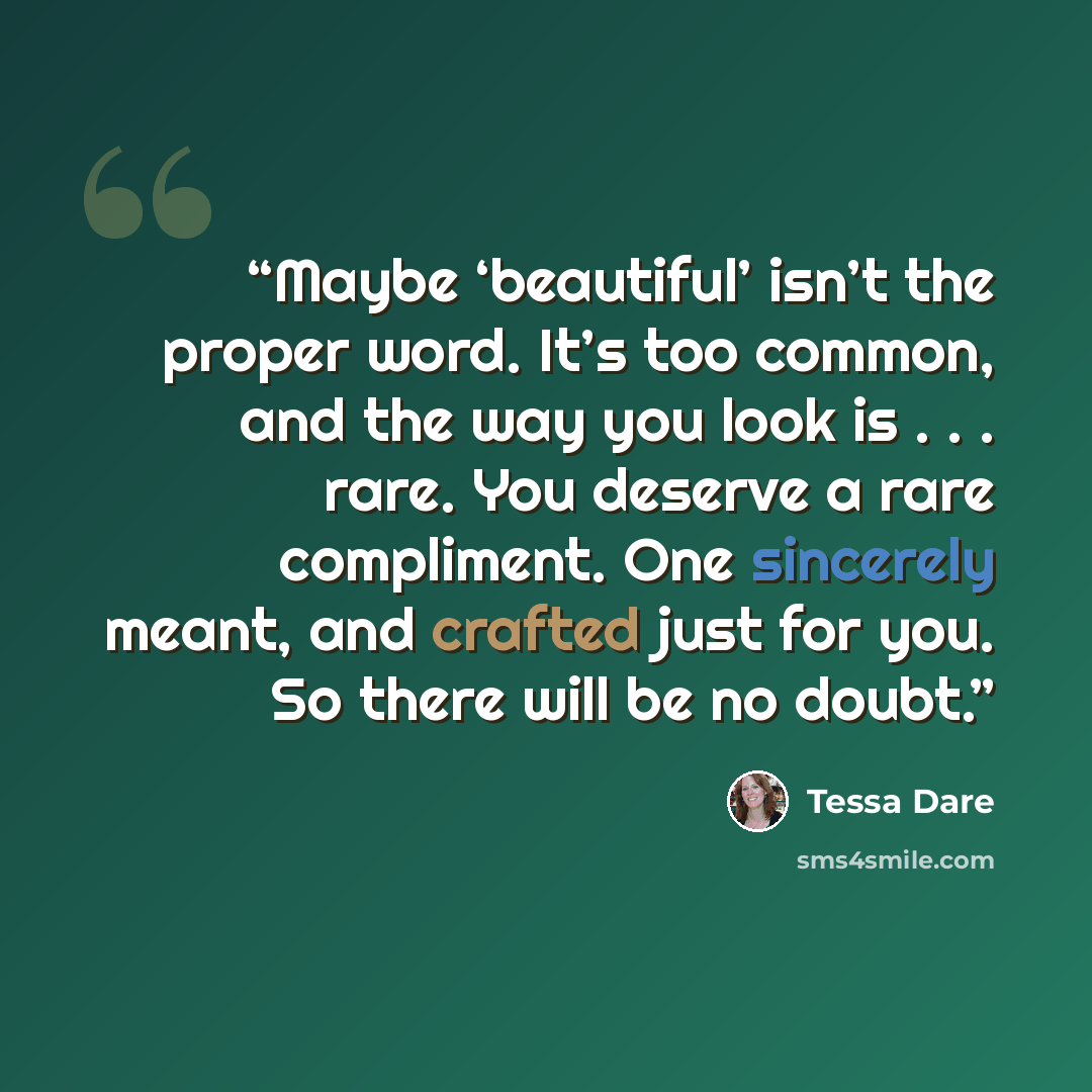 “Maybe ‘beautiful’ isn’t the proper word. It’s too common, and the way you look is . . . rare. You deserve a rare compliment. One sincerely meant, and crafted just for you. So there will be no doubt.” quote by Tessa Dare