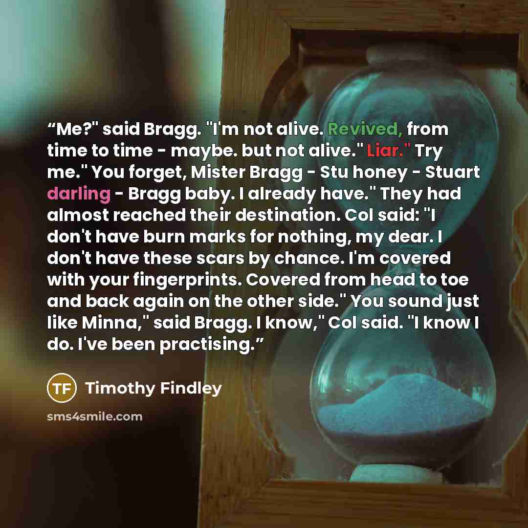 “Me?" said Bragg. "I'm not alive. Revived, from time to time - maybe. but not alive." Liar." Try me." You forget, Mister Bragg - Stu honey - Stuart darling - Bragg baby. I already have." They had almost reached their destination. Col said: "I don't have burn marks for nothing, my dear. I don't have…” quote by Timothy Findley