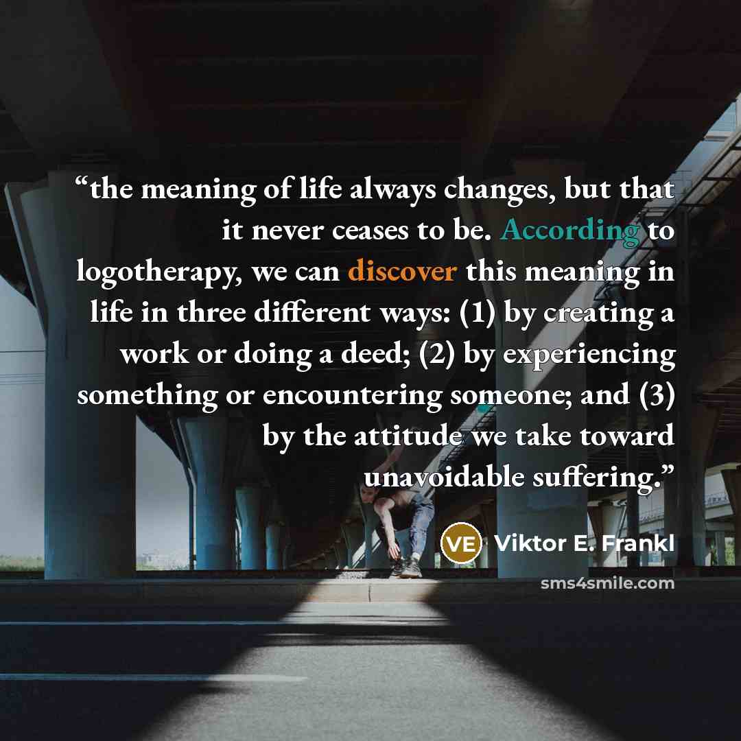 “the meaning of life always changes, but that it never ceases to be. According to logotherapy, we can discover this meaning in life in three different ways: (1) by creating a work or doing a deed; (2) by experiencing something or encountering someone; and (3) by the attitude we take toward…” quote by Viktor E. Frankl