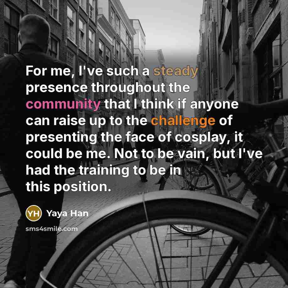 “For me, I've such a steady presence throughout the community that I think if anyone can raise up to the challenge of presenting the face of cosplay, it could be me. Not to be vain, but I've had the training to be in this position.” quote by Yaya Han
