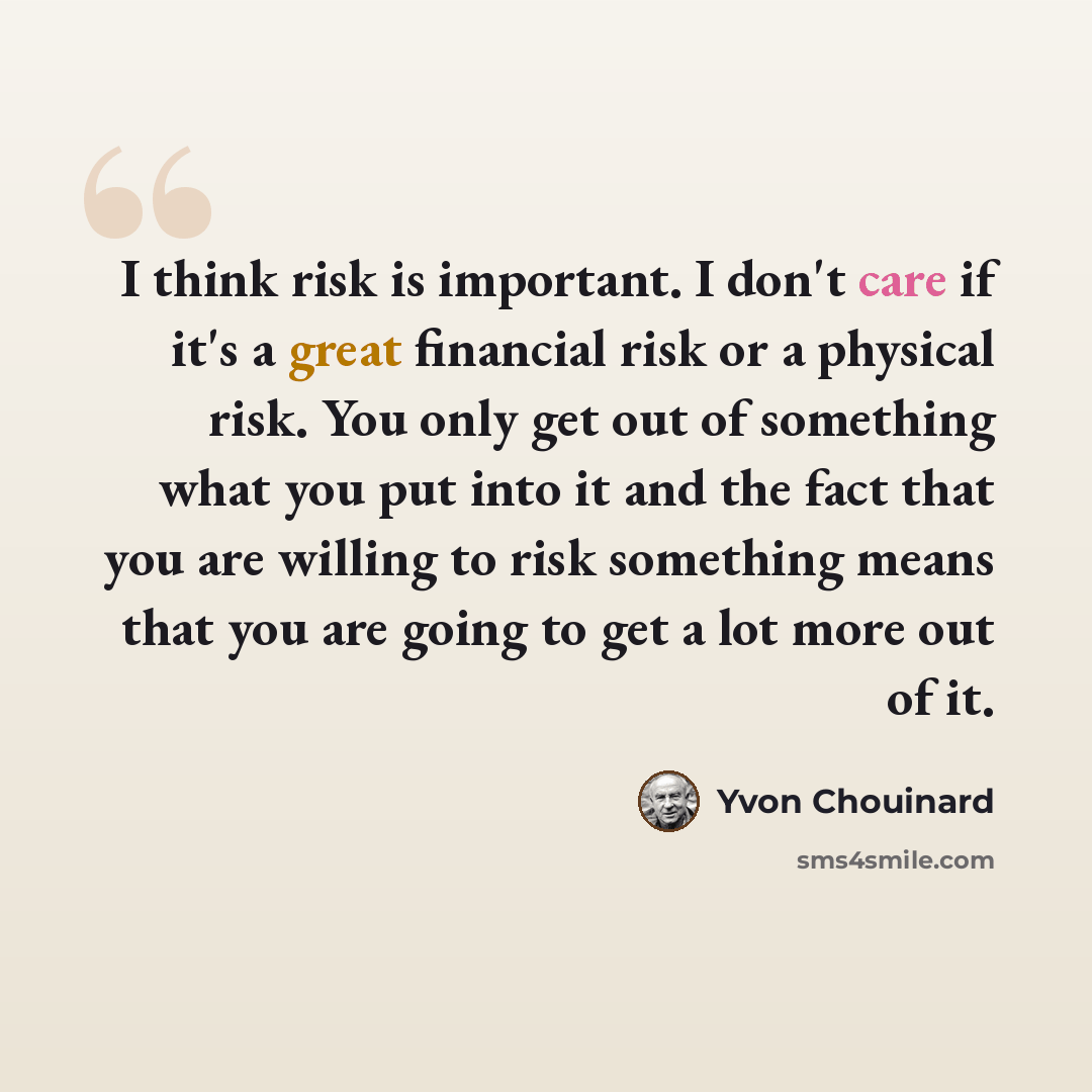 “I think risk is important. I don't care if it's a great financial risk or a physical risk. You only get out of something what you put into it and the fact that you are willing to risk something means that you are going to get a lot more out of it.” quote by Yvon Chouinard