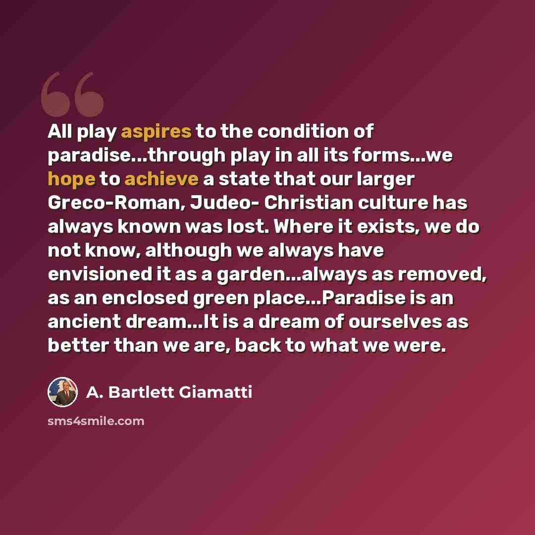 “All play aspires to the condition of paradise...through play in all its forms...we hope to achieve a state that our larger Greco-Roman, Judeo- Christian culture has always known was lost. Where it exists, we do not know, although we always have envisioned it as a garden...always as removed, as an…” quote by A. Bartlett Giamatti