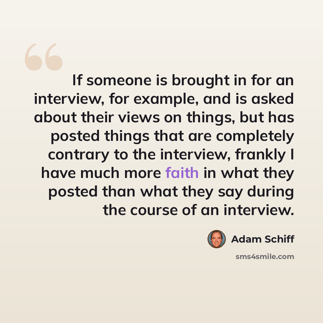 “If someone is brought in for an interview, for example, and is asked about their views on things, but has posted things that are completely contrary to the interview, frankly I have much more faith in what they posted than what they say during the course of an interview.” quote by Adam Schiff