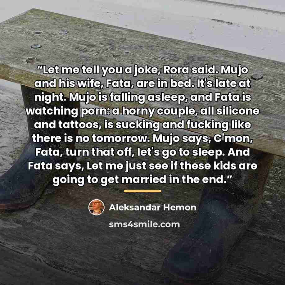 “Let me tell you a joke, Rora said. Mujo and his wife, Fata, are in bed. It's late at night. Mujo is falling asleep, and Fata is watching porn: a horny couple, all silicone and tattoos, is sucking and fucking like there is no tomorrow. Mujo says, C'mon, Fata, turn that off, let's go to sleep. And…” quote by Aleksandar Hemon