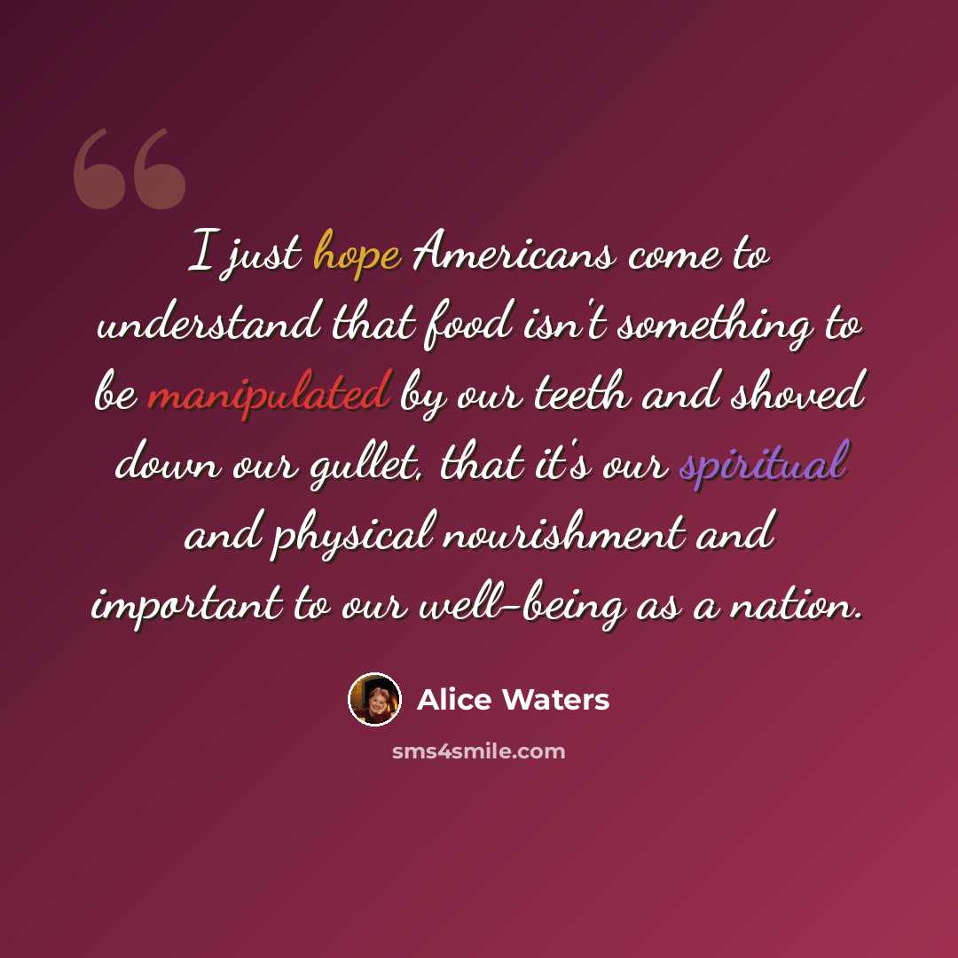 “I just hope Americans come to understand that food isn't something to be manipulated by our teeth and shoved down our gullet, that it's our spiritual and physical nourishment and important to our well-being as a nation.” quote by Alice Waters