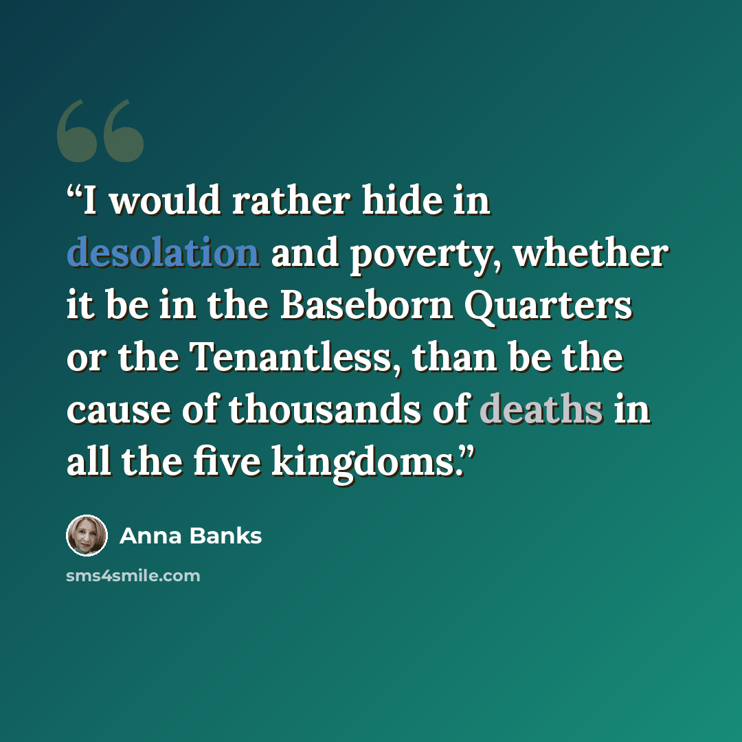 “I would rather hide in desolation and poverty, whether it be in the Baseborn Quarters or the Tenantless, than be the cause of thousands of deaths in all the five kingdoms.” quote by Anna Banks