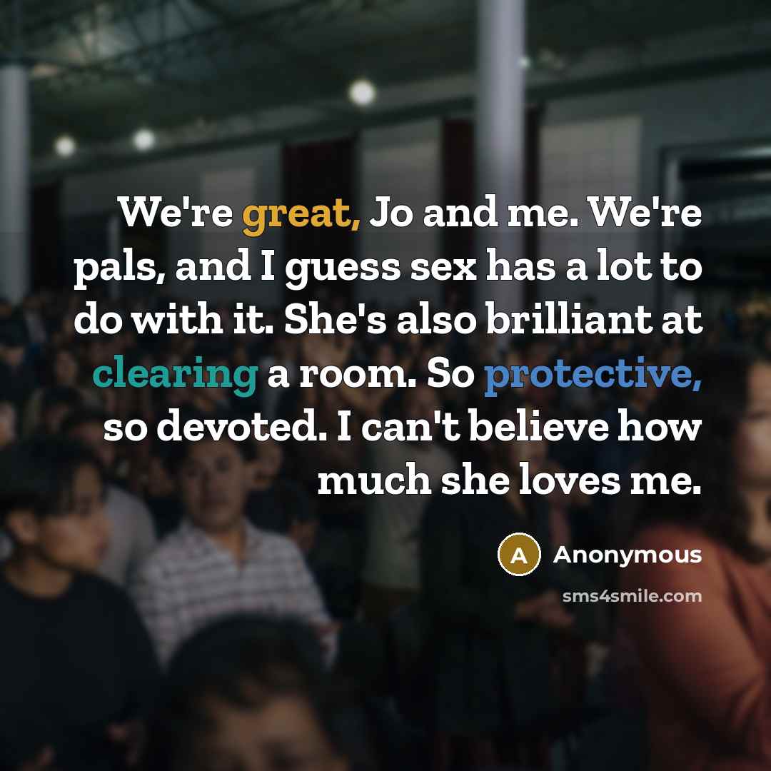 “We're great, Jo and me. We're pals, and I guess sex has a lot to do with it. She's also brilliant at clearing a room. So protective, so devoted. I can't believe how much she loves me.” quote by Anonymous