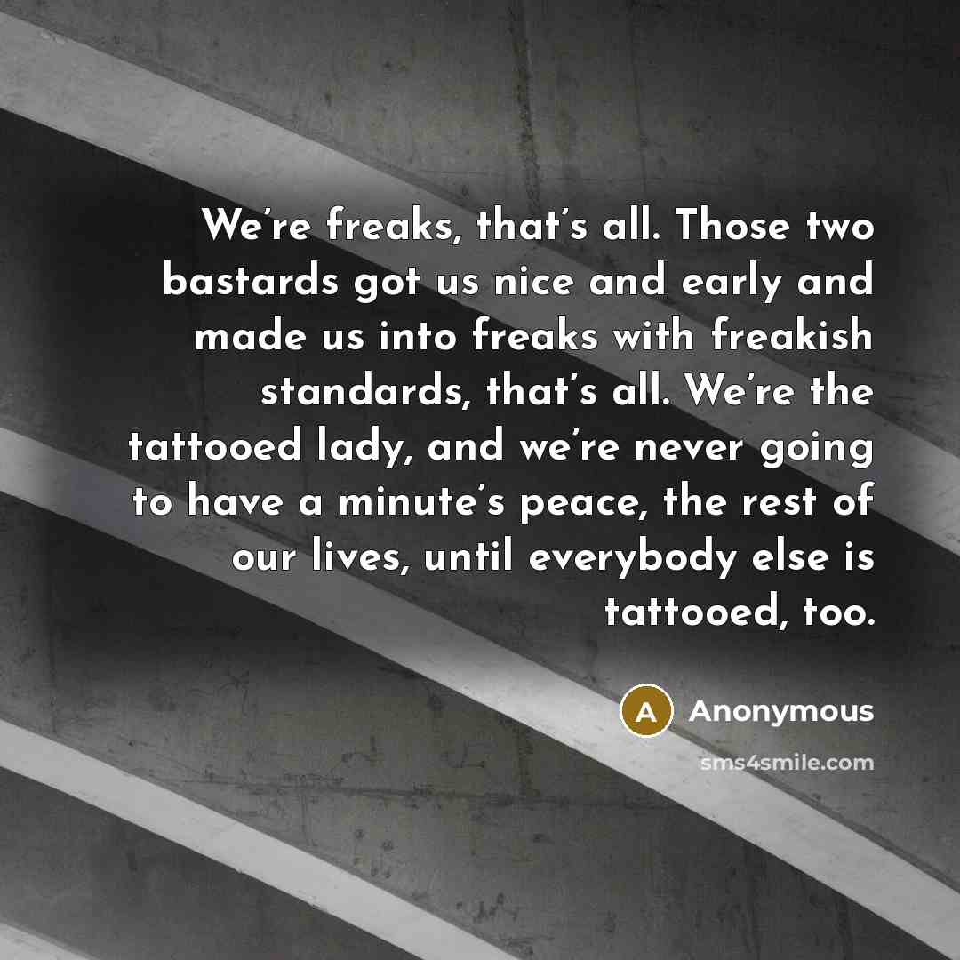 “We’re freaks, that’s all. Those two bastards got us nice and early and made us into freaks with freakish standards, that’s all. We’re the tattooed lady, and we’re never going to have a minute’s peace, the rest of our lives, until everybody else is tattooed, too.” quote by Anonymous