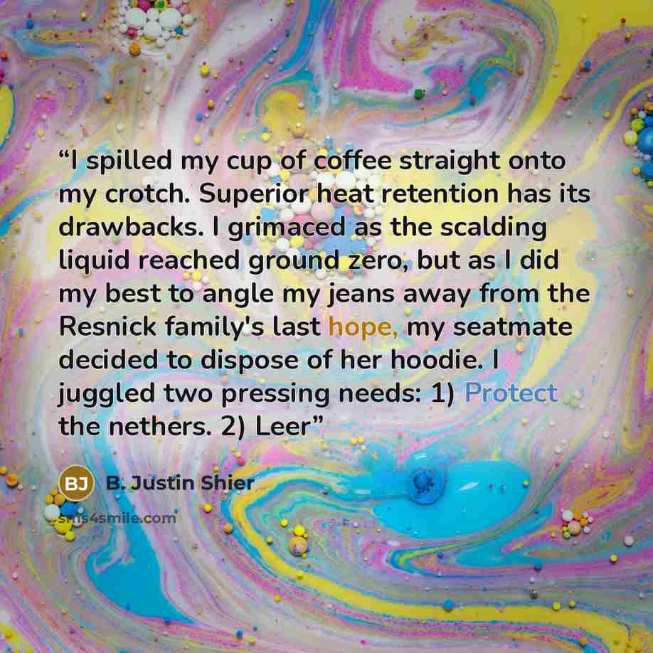 “I spilled my cup of coffee straight onto my crotch. Superior heat retention has its drawbacks. I grimaced as the scalding liquid reached ground zero, but as I did my best to angle my jeans away from the Resnick family's last hope, my seatmate decided to dispose of her hoodie. I juggled two…” quote by B. Justin Shier
