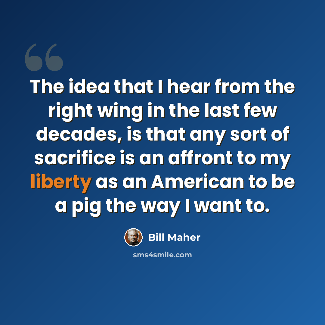 “The idea that I hear from the right wing in the last few decades, is that any sort of sacrifice is an affront to my liberty as an American to be a pig the way I want to.” quote by Bill Maher