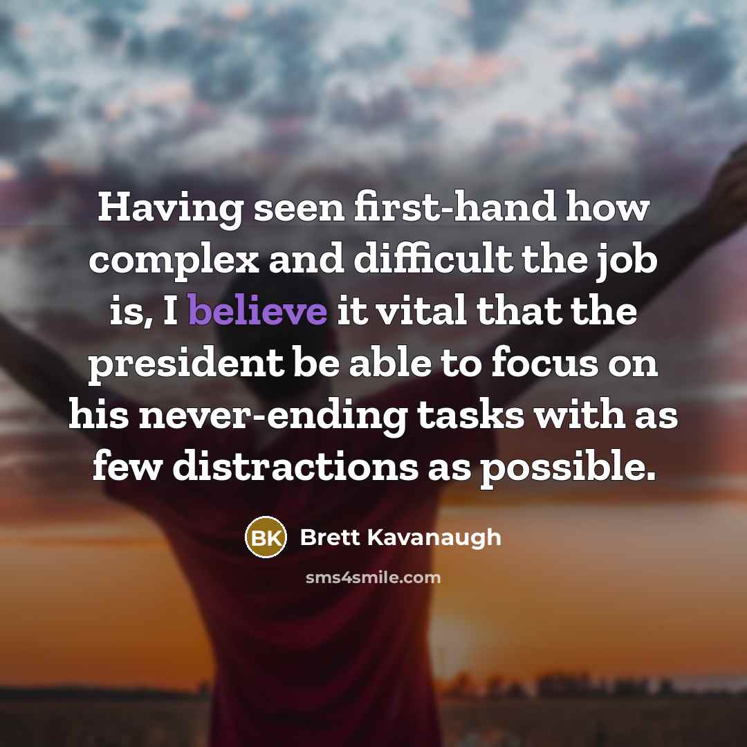 “Having seen first-hand how complex and difficult the job is, I believe it vital that the president be able to focus on his never-ending tasks with as few distractions as possible.” quote by Brett Kavanaugh