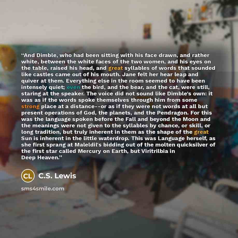 “And Dimble, who had been sitting with his face drawn, and rather white, between the white faces of the two women, and his eyes on the table, raised his head, and great syllables of words that sounded like castles came out of his mouth. Jane felt her hear leap and quiver at them. Everything else in…” quote by C.S. Lewis