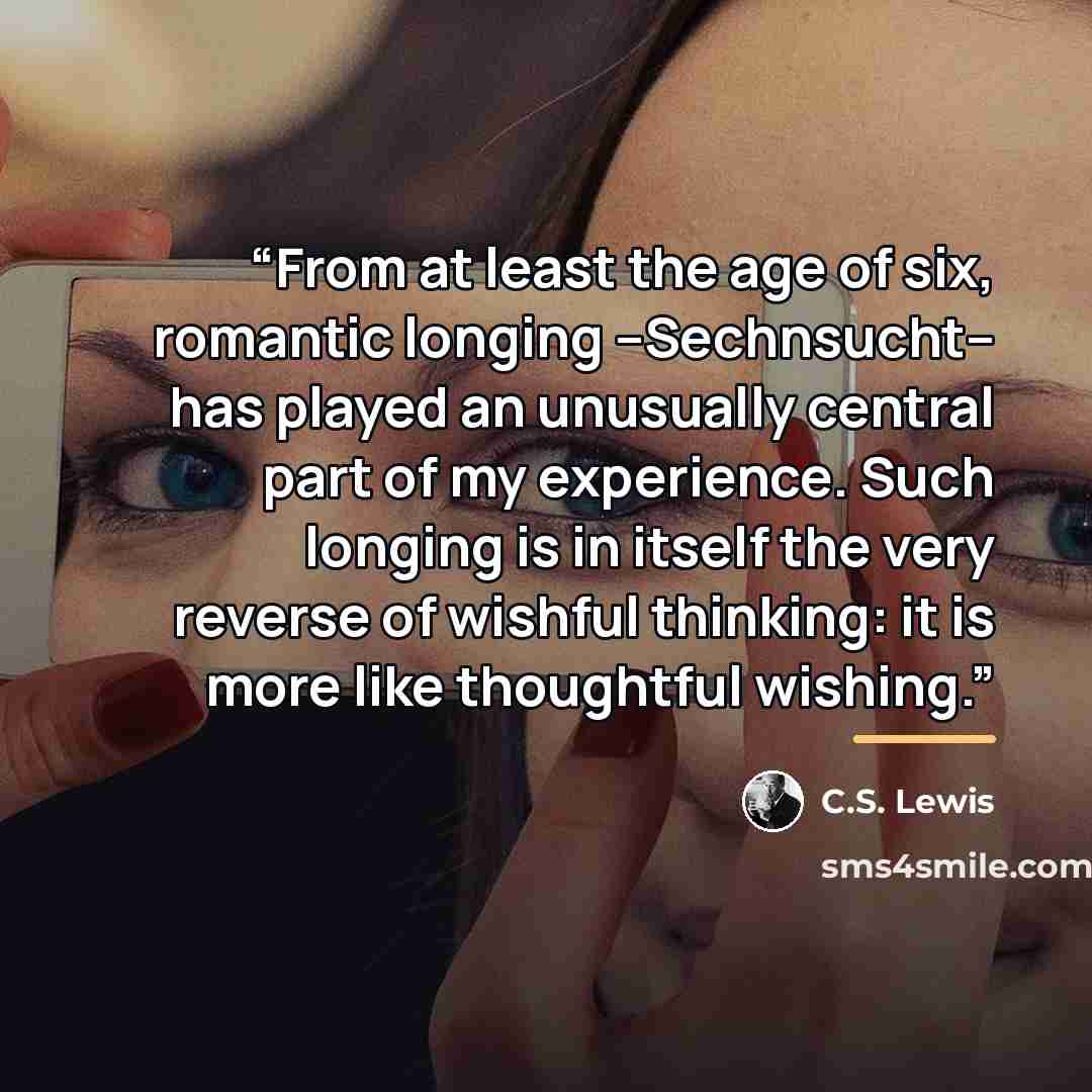 “From at least the age of six, romantic longing --Sechnsucht-- has played an unusually central part of my experience. Such longing is in itself the very reverse of wishful thinking: it is more like thoughtful wishing.” quote by C.S. Lewis