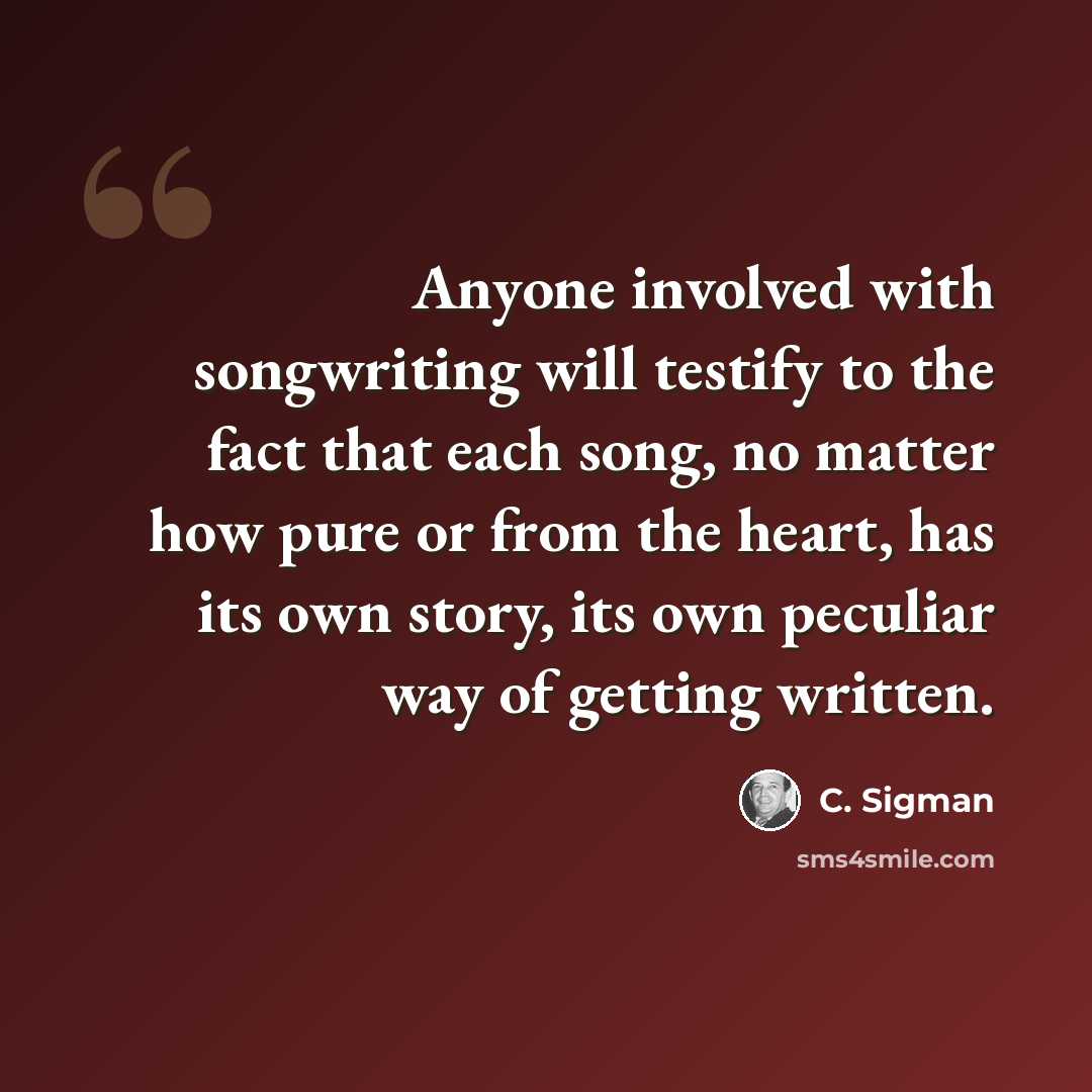 “Anyone involved with songwriting will testify to the fact that each song, no matter how pure or from the heart, has its own story, its own peculiar way of getting written.” quote by C. Sigman
