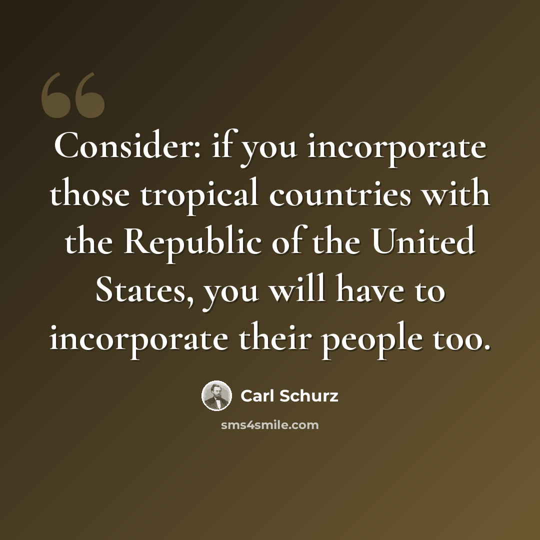 “Consider: if you incorporate those tropical countries with the Republic of the United States, you will have to incorporate their people too.” quote by Carl Schurz