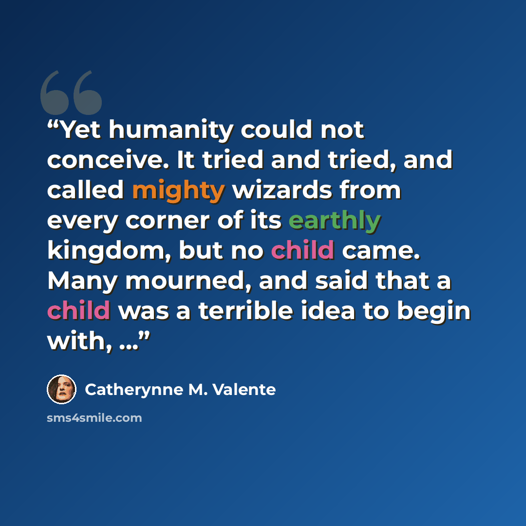 “Yet humanity could not conceive. It tried and tried, and called mighty wizards from every corner of its earthly kingdom, but no child came. Many mourned, and said that a child was a terrible idea to begin with, ...” quote by Catherynne M. Valente