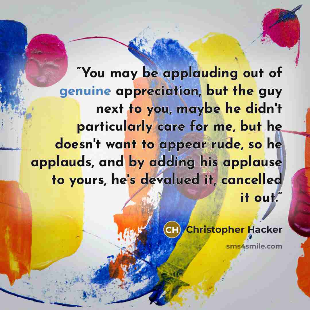 “You may be applauding out of genuine appreciation, but the guy next to you, maybe he didn't particularly care for me, but he doesn't want to appear rude, so he applauds, and by adding his applause to yours, he's devalued it, cancelled it out.” quote by Christopher Hacker