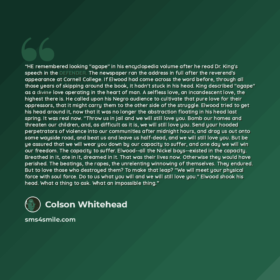 “HE remembered looking "agape" in his encyclopedia volume after he read Dr. King's speech in the DEFENDER. The newspaper ran the address in full after the reverend's appearance at Cornell College. If Elwood had come across the word before, through all those years of skipping around the book, it…” quote by Colson Whitehead
