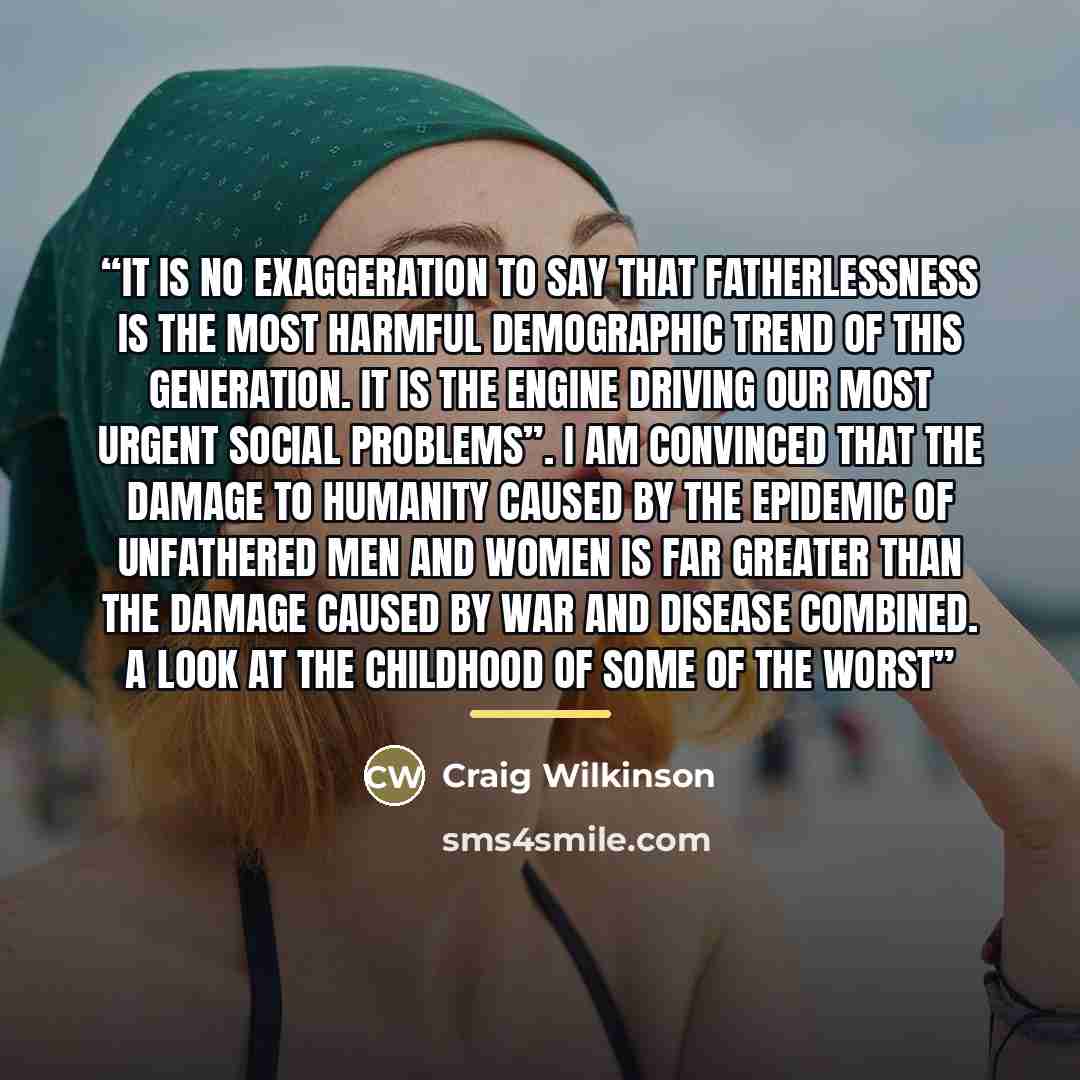 “It is no exaggeration to say that fatherlessness is the most harmful demographic trend of this generation. It is the engine driving our most urgent social problems”. I am convinced that the damage to humanity caused by the epidemic of unfathered men and women is far greater than the damage caused…” quote by Craig Wilkinson