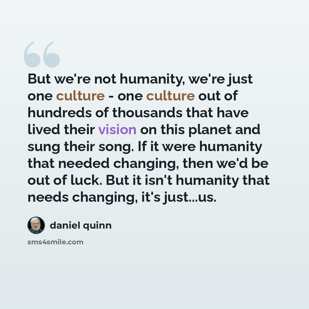 “But we're not humanity, we're just one culture - one culture out of hundreds of thousands that have lived their vision on this planet and sung their song. If it were humanity that needed changing, then we'd be out of luck. But it isn't humanity that needs changing, it's just...us.” quote by Daniel Quinn