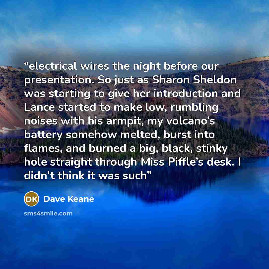 “electrical wires the night before our presentation. So just as Sharon Sheldon was starting to give her introduction and Lance started to make low, rumbling noises with his armpit, my volcano’s battery somehow melted, burst into flames, and burned a big, black, stinky hole straight through Miss…” quote by Dave Keane