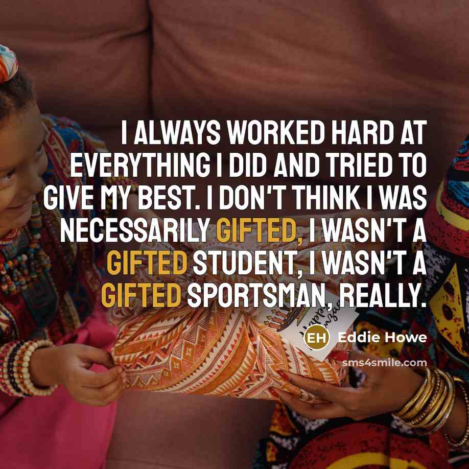 “I always worked hard at everything I did and tried to give my best. I don't think I was necessarily gifted, I wasn't a gifted student, I wasn't a gifted sportsman, really.” quote by Eddie Howe