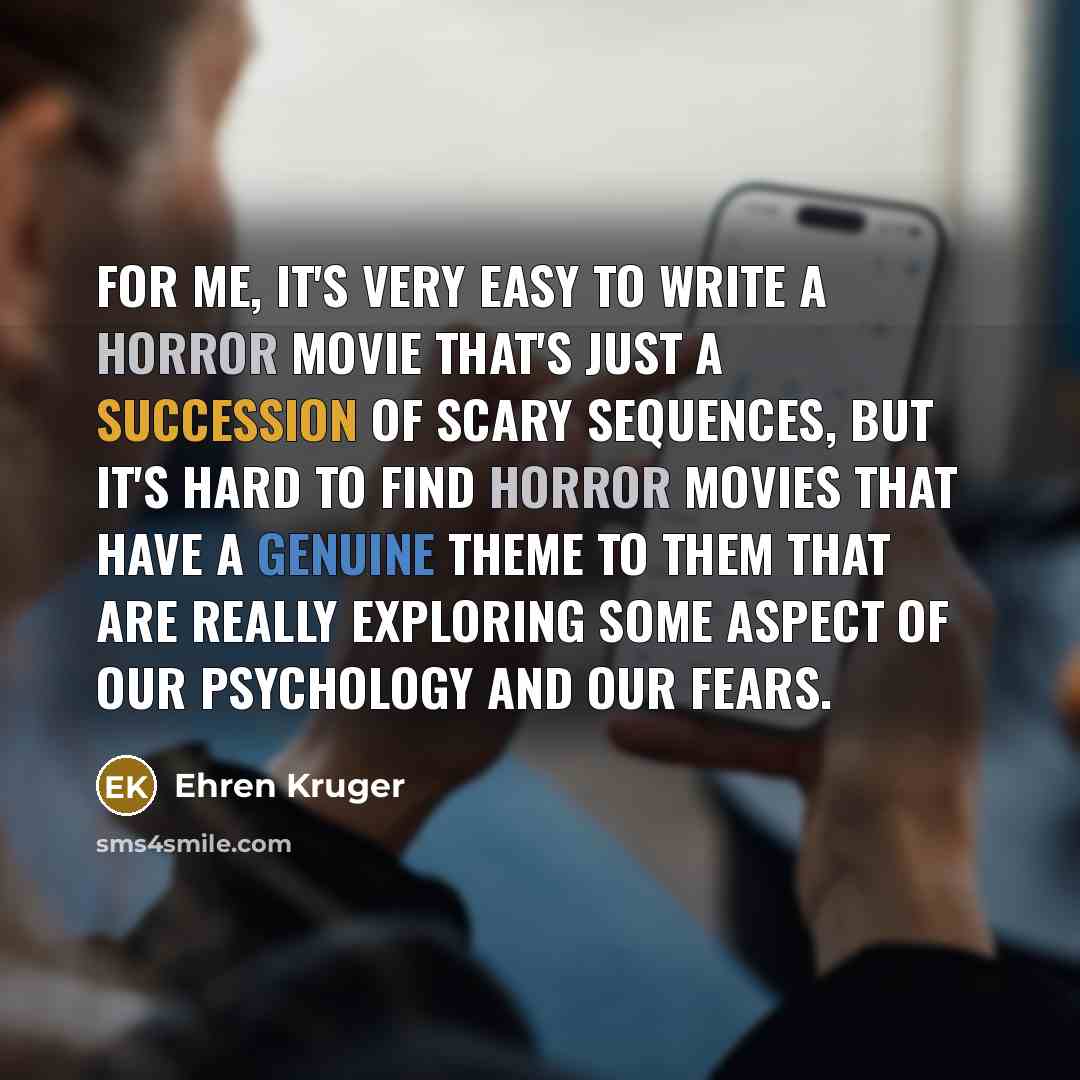 “For me, it's very easy to write a horror movie that's just a succession of scary sequences, but it's hard to find horror movies that have a genuine theme to them that are really exploring some aspect of our psychology and our fears.” quote by Ehren Kruger