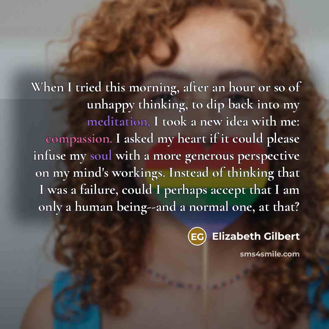“When I tried this morning, after an hour or so of unhappy thinking, to dip back into my meditation, I took a new idea with me: compassion. I asked my heart if it could please infuse my soul with a more generous perspective on my mind's workings. Instead of thinking that I was a failure, could I…” quote by Elizabeth Gilbert