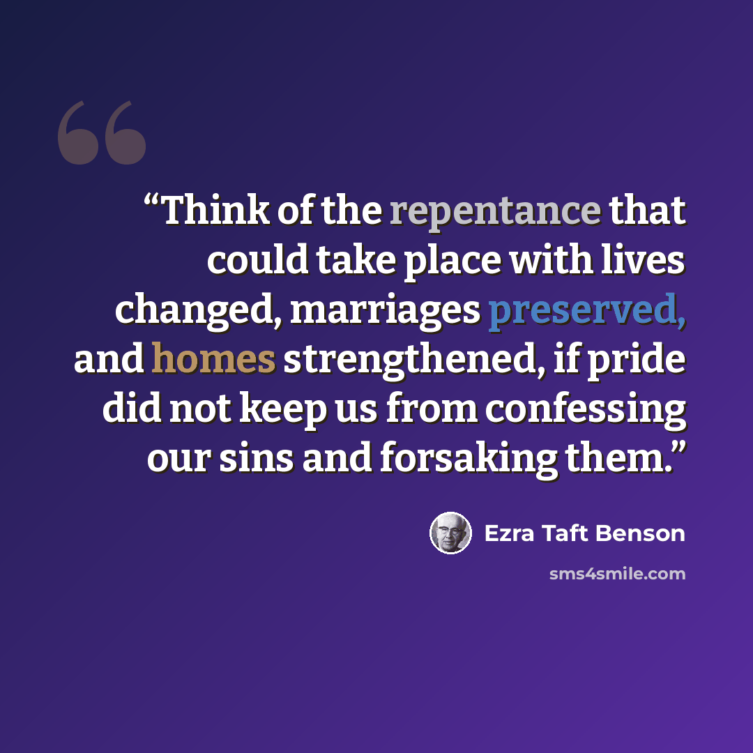 “Think of the repentance that could take place with lives changed, marriages preserved, and homes strengthened, if pride did not keep us from confessing our sins and forsaking them.” quote by Ezra Taft Benson