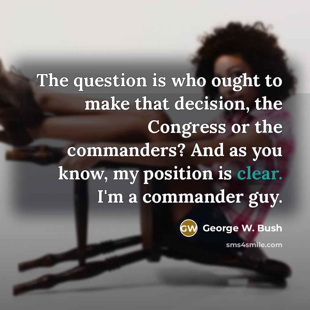 “The question is who ought to make that decision, the Congress or the commanders? And as you know, my position is clear. I'm a commander guy.” quote by George W. Bush