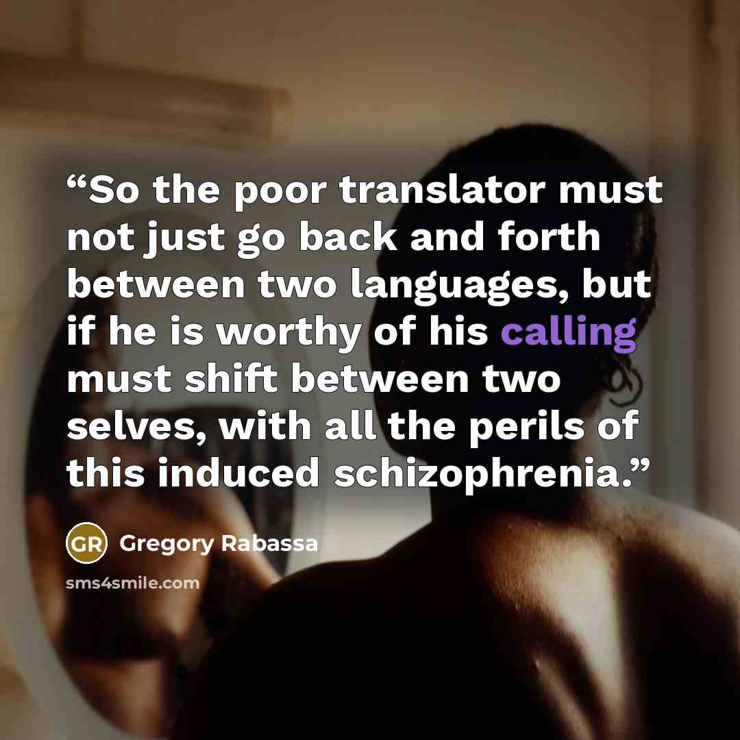 “So the poor translator must not just go back and forth between two languages, but if he is worthy of his calling must shift between two selves, with all the perils of this induced schizophrenia.” quote by Gregory Rabassa